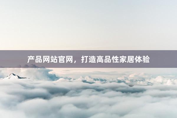 产品网站官网，打造高品性家居体验