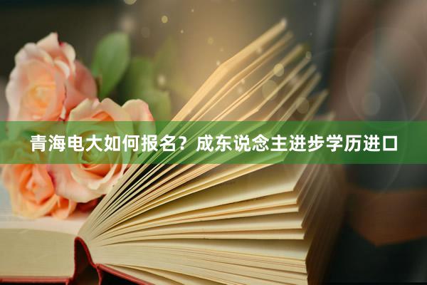 青海电大如何报名？成东说念主进步学历进口